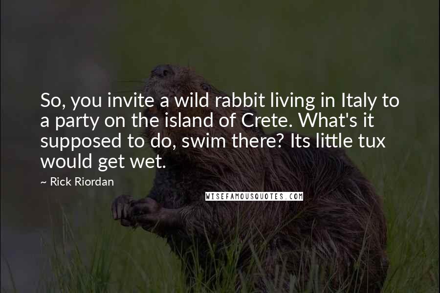 Rick Riordan Quotes: So, you invite a wild rabbit living in Italy to a party on the island of Crete. What's it supposed to do, swim there? Its little tux would get wet.