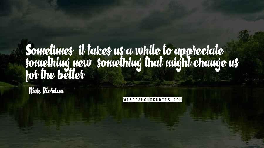 Rick Riordan Quotes: Sometimes, it takes us a while to appreciate something new, something that might change us for the better.