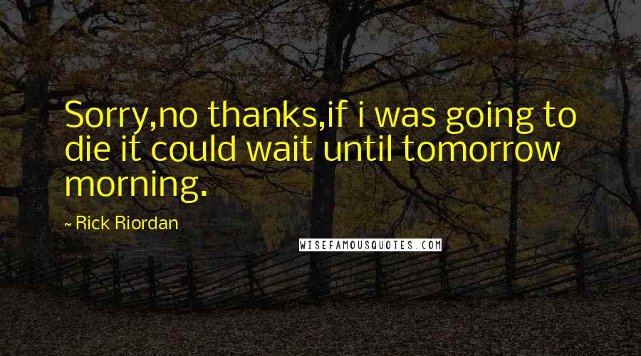 Rick Riordan Quotes: Sorry,no thanks,if i was going to die it could wait until tomorrow morning.