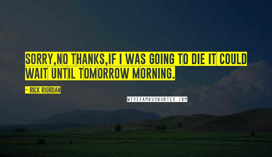 Rick Riordan Quotes: Sorry,no thanks,if i was going to die it could wait until tomorrow morning.