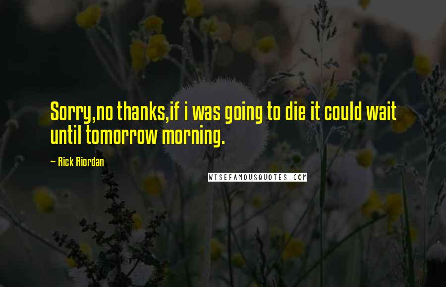 Rick Riordan Quotes: Sorry,no thanks,if i was going to die it could wait until tomorrow morning.