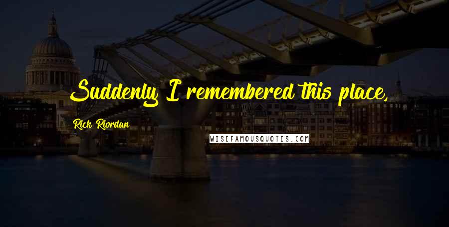 Rick Riordan Quotes: Suddenly I remembered this place,