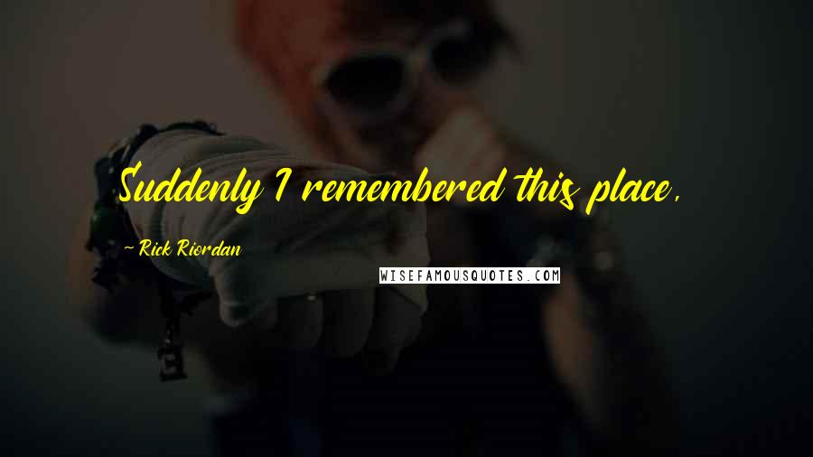 Rick Riordan Quotes: Suddenly I remembered this place,