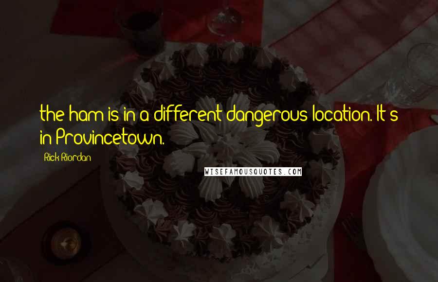 Rick Riordan Quotes: the ham is in a different dangerous location. It's in Provincetown.