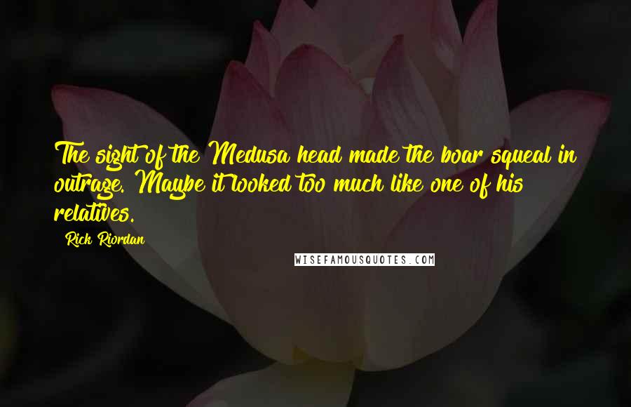 Rick Riordan Quotes: The sight of the Medusa head made the boar squeal in outrage. Maybe it looked too much like one of his relatives.