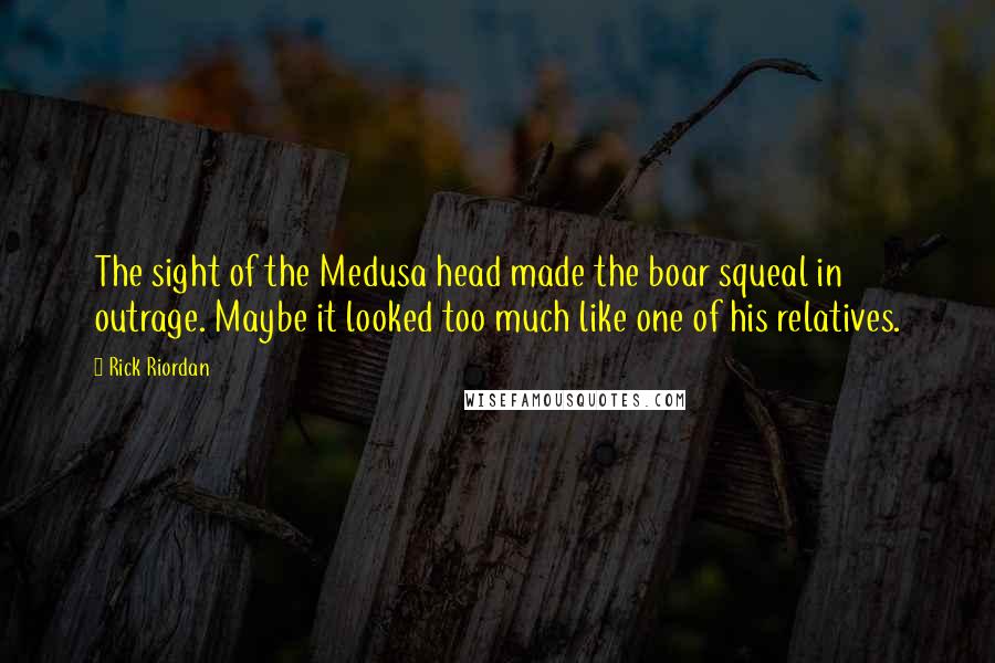 Rick Riordan Quotes: The sight of the Medusa head made the boar squeal in outrage. Maybe it looked too much like one of his relatives.