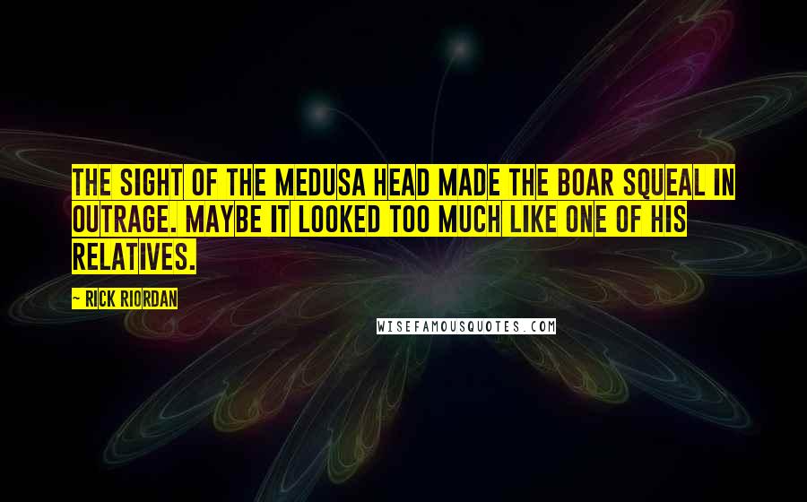 Rick Riordan Quotes: The sight of the Medusa head made the boar squeal in outrage. Maybe it looked too much like one of his relatives.