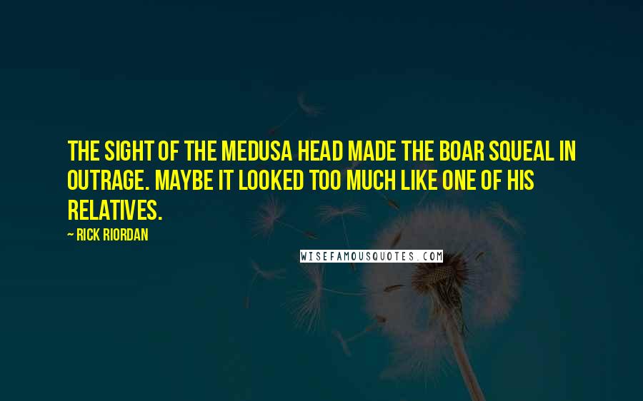 Rick Riordan Quotes: The sight of the Medusa head made the boar squeal in outrage. Maybe it looked too much like one of his relatives.