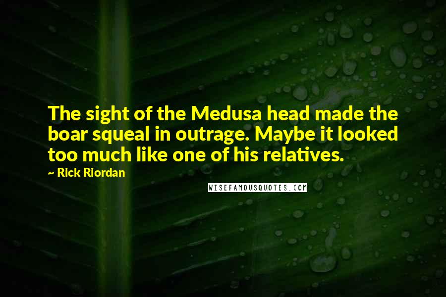 Rick Riordan Quotes: The sight of the Medusa head made the boar squeal in outrage. Maybe it looked too much like one of his relatives.