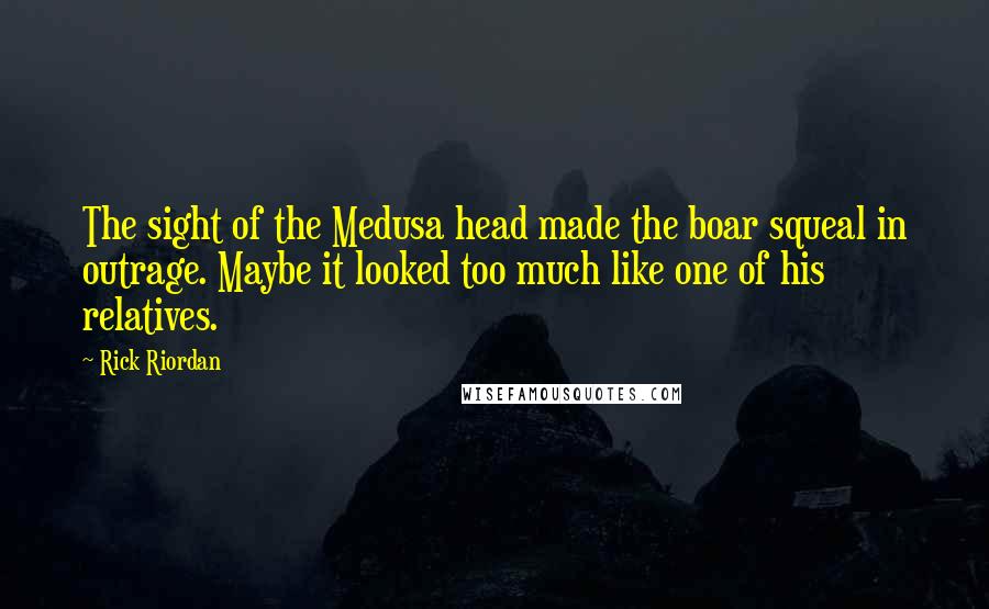 Rick Riordan Quotes: The sight of the Medusa head made the boar squeal in outrage. Maybe it looked too much like one of his relatives.