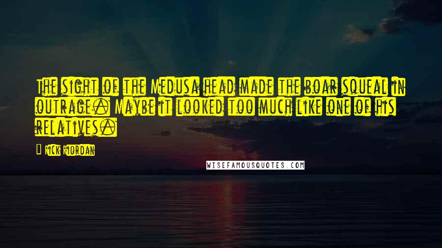 Rick Riordan Quotes: The sight of the Medusa head made the boar squeal in outrage. Maybe it looked too much like one of his relatives.