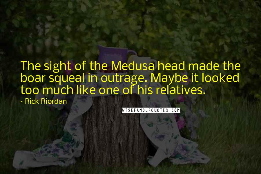 Rick Riordan Quotes: The sight of the Medusa head made the boar squeal in outrage. Maybe it looked too much like one of his relatives.