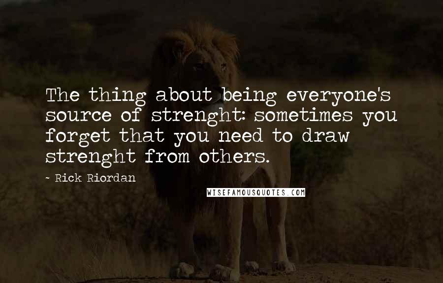 Rick Riordan Quotes: The thing about being everyone's source of strenght: sometimes you forget that you need to draw strenght from others.