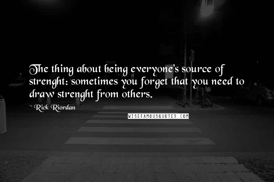 Rick Riordan Quotes: The thing about being everyone's source of strenght: sometimes you forget that you need to draw strenght from others.