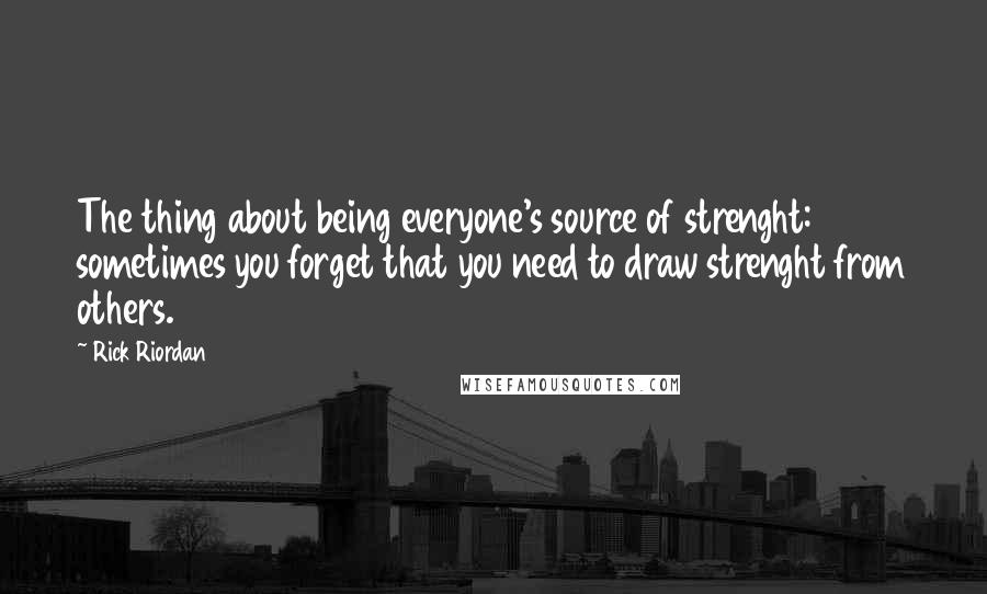 Rick Riordan Quotes: The thing about being everyone's source of strenght: sometimes you forget that you need to draw strenght from others.