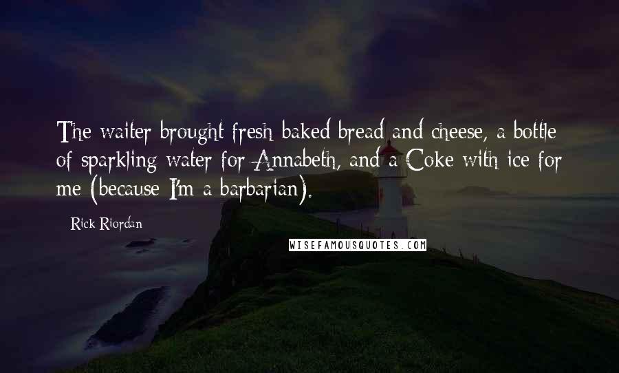 Rick Riordan Quotes: The waiter brought fresh-baked bread and cheese, a bottle of sparkling water for Annabeth, and a Coke with ice for me (because I'm a barbarian).