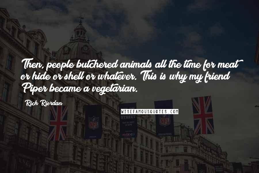 Rick Riordan Quotes: Then, people butchered animals all the time for meat or hide or shell or whatever. This is why my friend Piper became a vegetarian.)