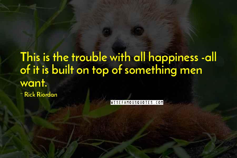 Rick Riordan Quotes: This is the trouble with all happiness -all of it is built on top of something men want.