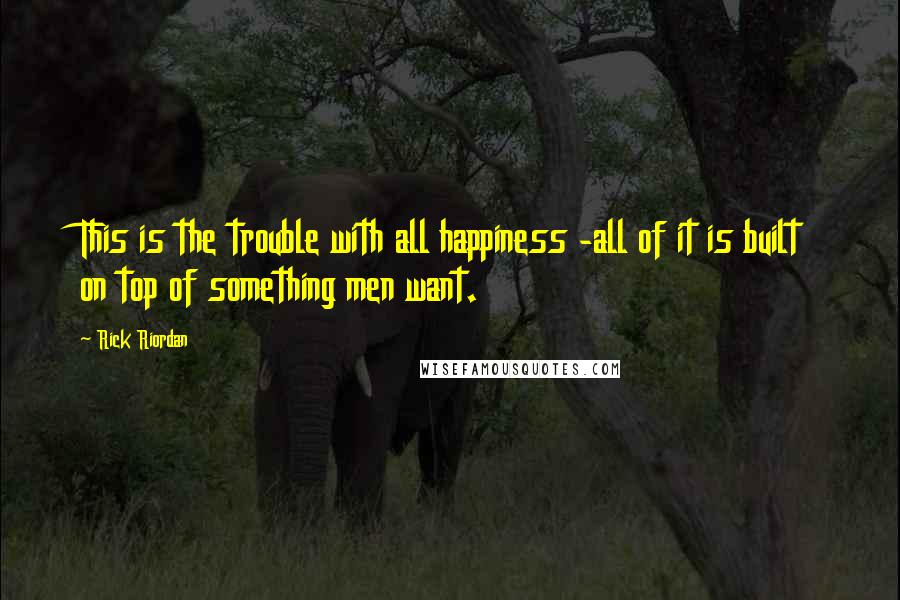 Rick Riordan Quotes: This is the trouble with all happiness -all of it is built on top of something men want.