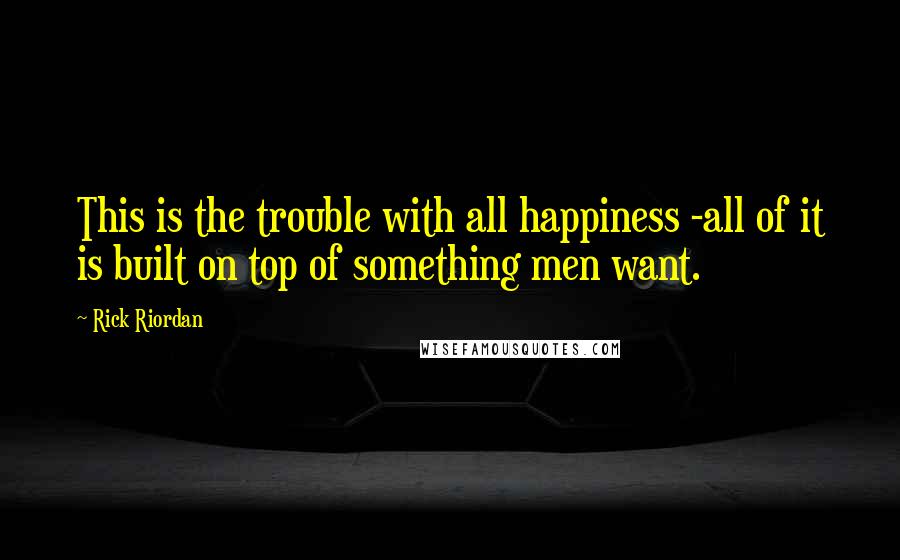 Rick Riordan Quotes: This is the trouble with all happiness -all of it is built on top of something men want.