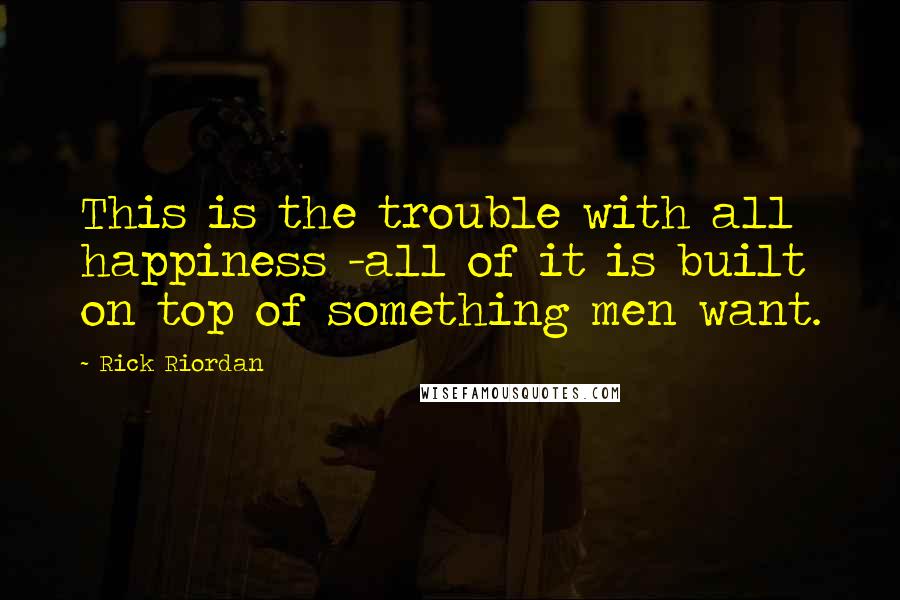 Rick Riordan Quotes: This is the trouble with all happiness -all of it is built on top of something men want.