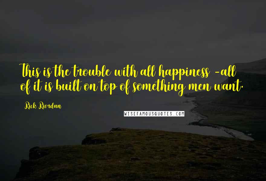 Rick Riordan Quotes: This is the trouble with all happiness -all of it is built on top of something men want.