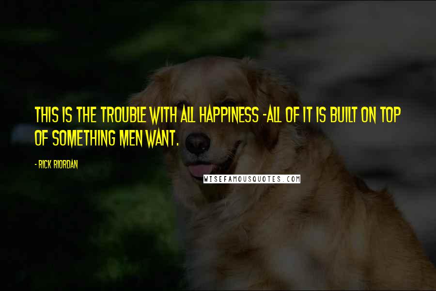 Rick Riordan Quotes: This is the trouble with all happiness -all of it is built on top of something men want.