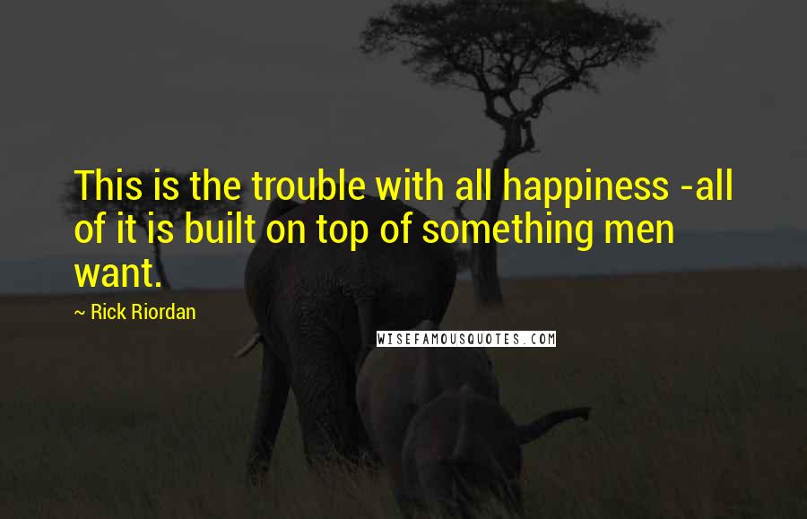 Rick Riordan Quotes: This is the trouble with all happiness -all of it is built on top of something men want.