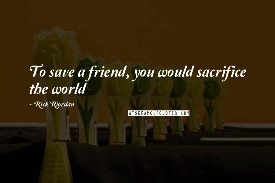 Rick Riordan Quotes: To save a friend, you would sacrifice the world