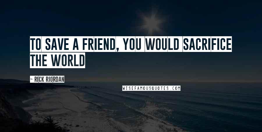 Rick Riordan Quotes: To save a friend, you would sacrifice the world