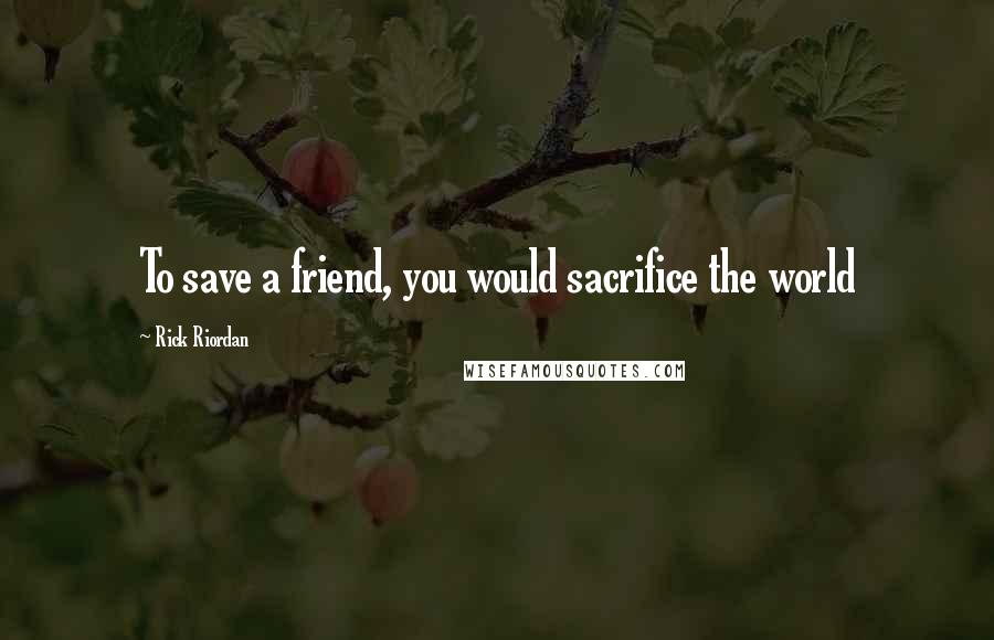 Rick Riordan Quotes: To save a friend, you would sacrifice the world