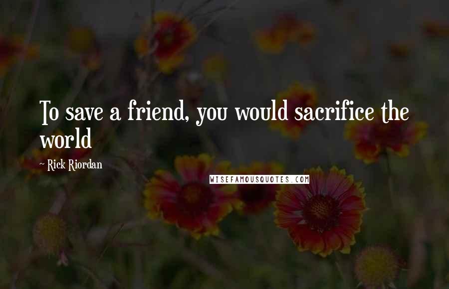 Rick Riordan Quotes: To save a friend, you would sacrifice the world