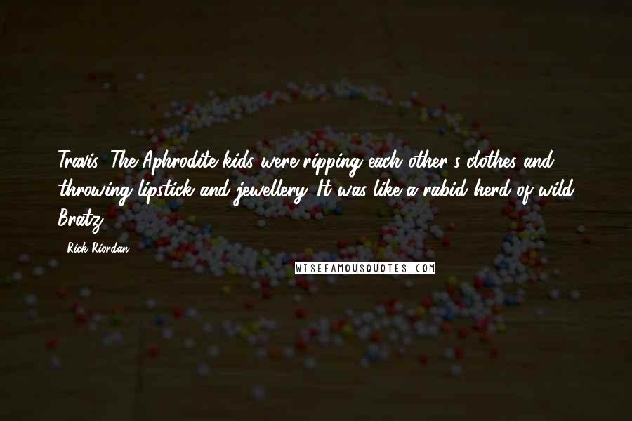 Rick Riordan Quotes: Travis: The Aphrodite kids were ripping each other's clothes and throwing lipstick and jewellery. It was like a rabid herd of wild Bratz.