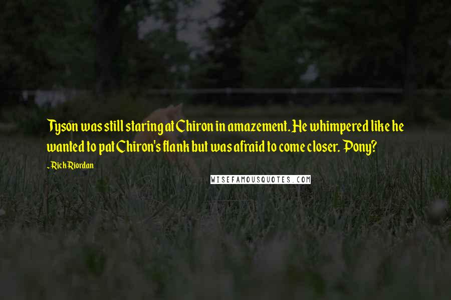 Rick Riordan Quotes: Tyson was still staring at Chiron in amazement. He whimpered like he wanted to pat Chiron's flank but was afraid to come closer. Pony?