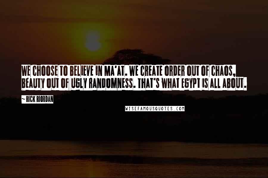 Rick Riordan Quotes: We choose to believe in Ma'at. We create order out of chaos, beauty out of ugly randomness. That's what Egypt is all about.