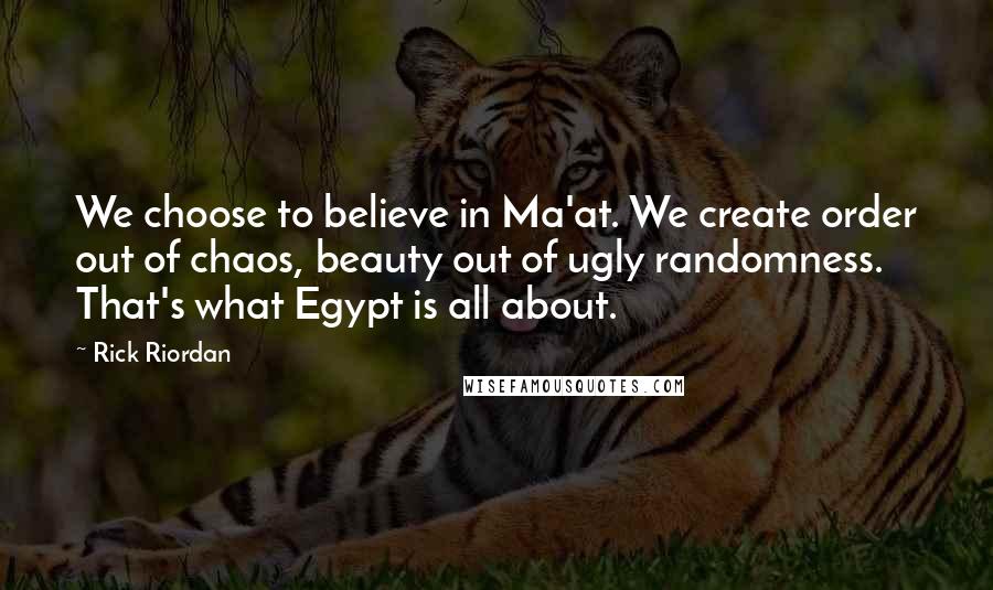 Rick Riordan Quotes: We choose to believe in Ma'at. We create order out of chaos, beauty out of ugly randomness. That's what Egypt is all about.