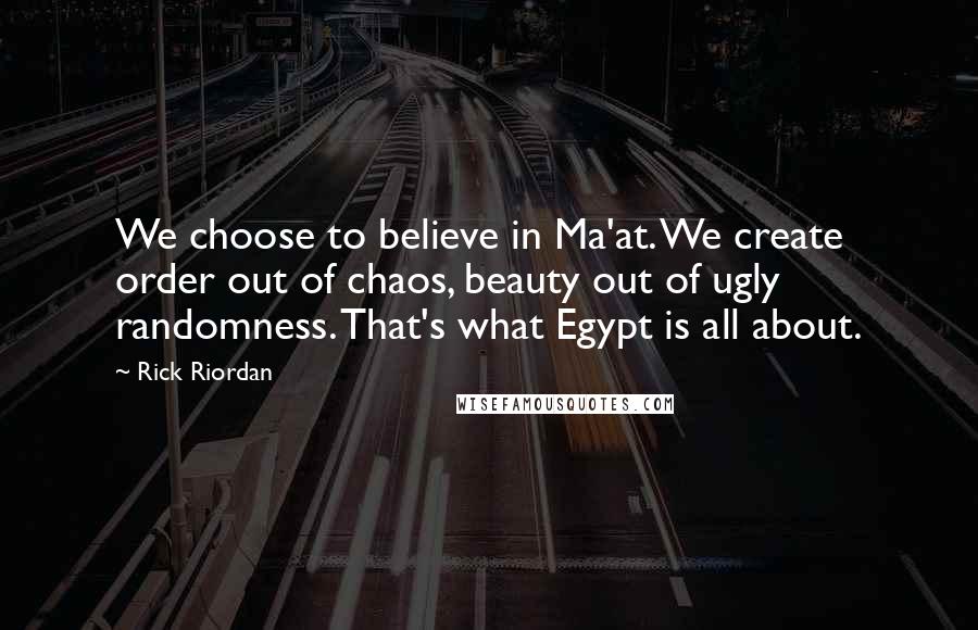 Rick Riordan Quotes: We choose to believe in Ma'at. We create order out of chaos, beauty out of ugly randomness. That's what Egypt is all about.