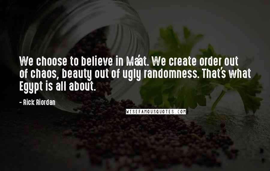 Rick Riordan Quotes: We choose to believe in Ma'at. We create order out of chaos, beauty out of ugly randomness. That's what Egypt is all about.