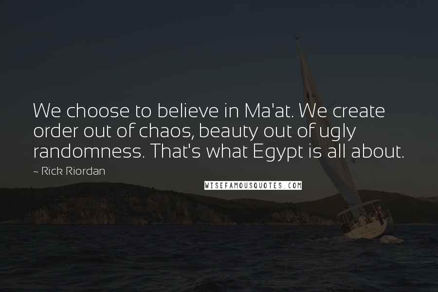 Rick Riordan Quotes: We choose to believe in Ma'at. We create order out of chaos, beauty out of ugly randomness. That's what Egypt is all about.