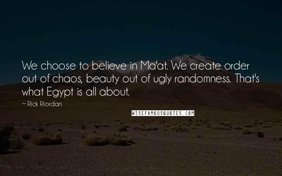 Rick Riordan Quotes: We choose to believe in Ma'at. We create order out of chaos, beauty out of ugly randomness. That's what Egypt is all about.