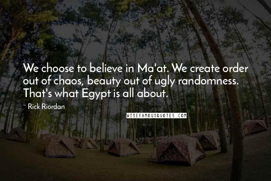 Rick Riordan Quotes: We choose to believe in Ma'at. We create order out of chaos, beauty out of ugly randomness. That's what Egypt is all about.