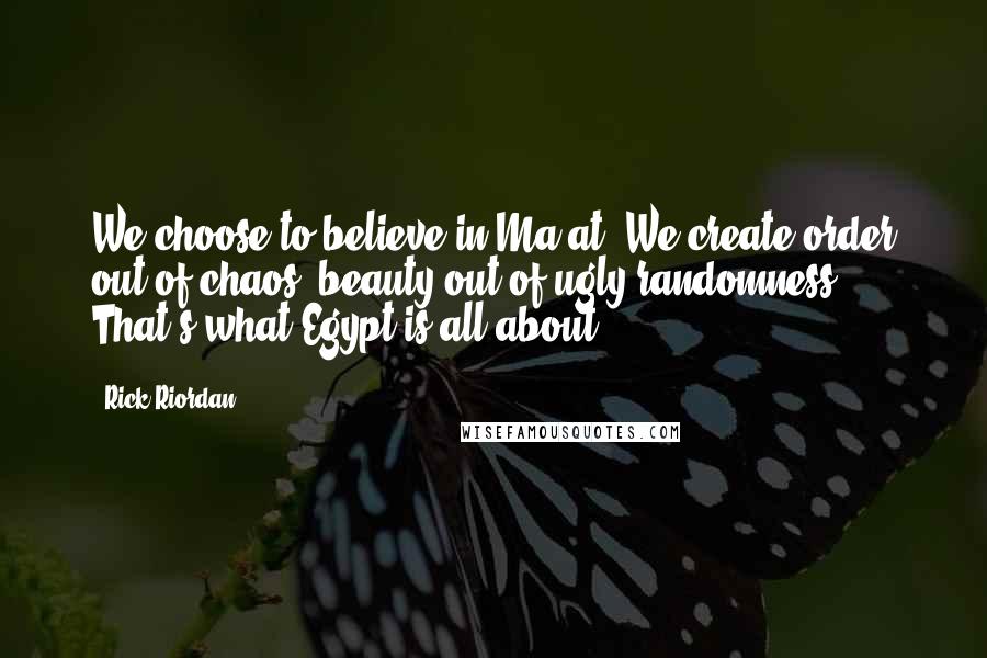 Rick Riordan Quotes: We choose to believe in Ma'at. We create order out of chaos, beauty out of ugly randomness. That's what Egypt is all about.