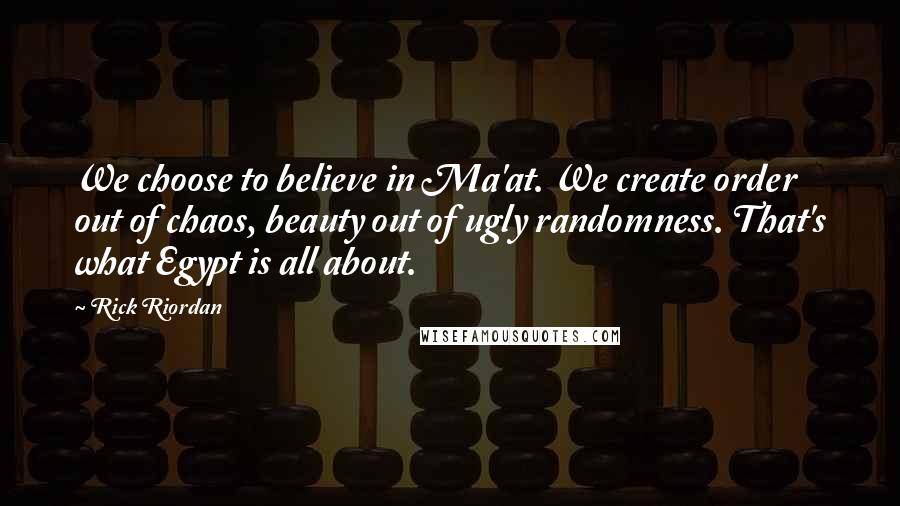 Rick Riordan Quotes: We choose to believe in Ma'at. We create order out of chaos, beauty out of ugly randomness. That's what Egypt is all about.
