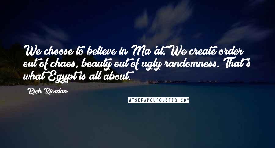 Rick Riordan Quotes: We choose to believe in Ma'at. We create order out of chaos, beauty out of ugly randomness. That's what Egypt is all about.