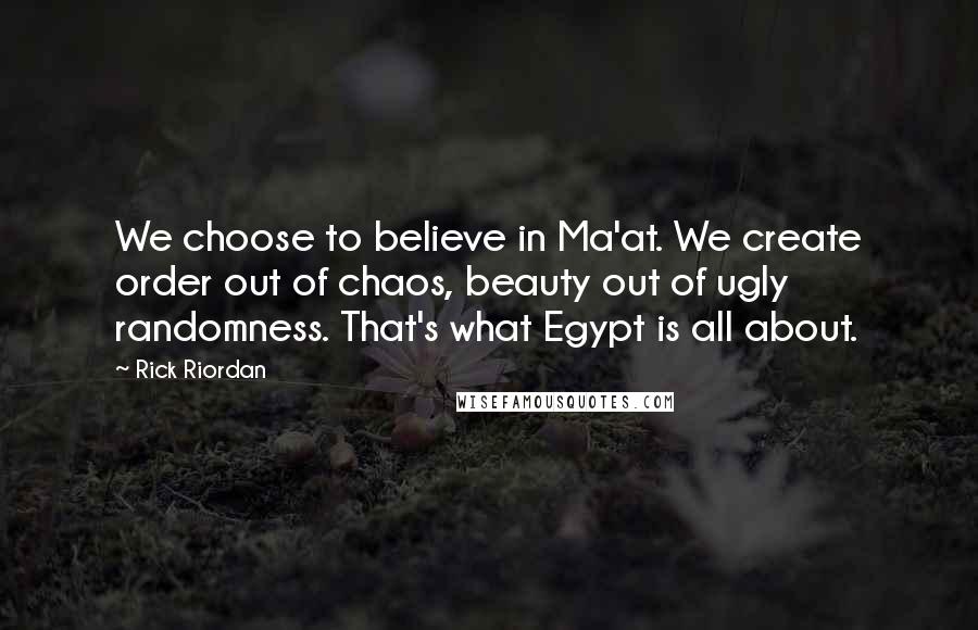 Rick Riordan Quotes: We choose to believe in Ma'at. We create order out of chaos, beauty out of ugly randomness. That's what Egypt is all about.