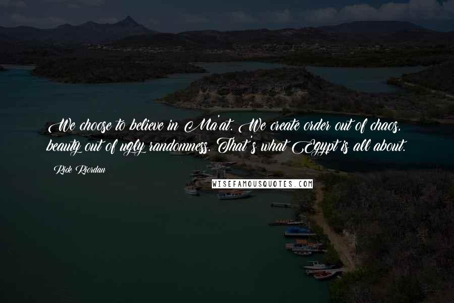 Rick Riordan Quotes: We choose to believe in Ma'at. We create order out of chaos, beauty out of ugly randomness. That's what Egypt is all about.