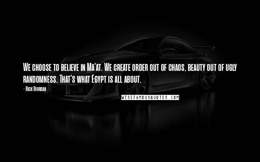 Rick Riordan Quotes: We choose to believe in Ma'at. We create order out of chaos, beauty out of ugly randomness. That's what Egypt is all about.