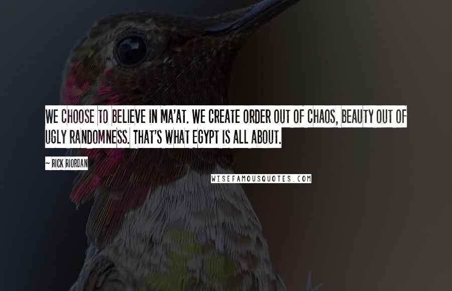 Rick Riordan Quotes: We choose to believe in Ma'at. We create order out of chaos, beauty out of ugly randomness. That's what Egypt is all about.