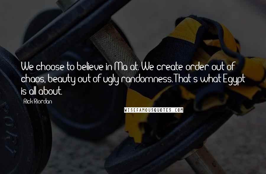 Rick Riordan Quotes: We choose to believe in Ma'at. We create order out of chaos, beauty out of ugly randomness. That's what Egypt is all about.