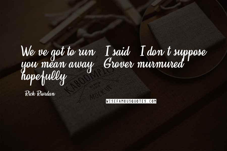 Rick Riordan Quotes: We've got to run," I said. "I don't suppose you mean away," Grover murmured hopefully.